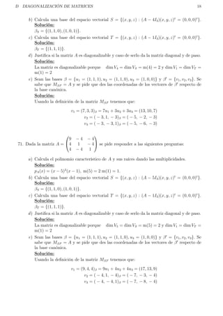 D DIAGONALIZACIÓN DE MATRICES 18
b) Calcula una base del espacio vectorial S = {(x, y, z) : (A − 4I3)(x, y, z)t
= (0, 0, 0)t
}.
Solución:
βS = {(1, 1, 0), (1, 0, 1)}.
c) Calcula una base del espacio vectorial T = {(x, y, z) : (A − 1I3)(x, y, z)t
= (0, 0, 0)t
}.
Solución:
βT = {(1, 1, 1)}.
d) Justiﬁca si la matriz A es diagonalizable y caso de serlo da la matriz diagonal y de paso.
Solución:
La matriz es diagonalizable porque dim V4 = dim VS = m(4) = 2 y dim V1 = dim VT =
m(1) = 2
e) Sean las bases β = {u1 = (1, 1, 1), u2 = (1, 1, 0), u3 = (1, 0, 0)} y β = {v1, v2, v3}. Se
sabe que Mββ = A y se pide que des las coordenadas de los vectores de β respecto de
la base canónica.
Solución:
Usando la deﬁnición de la matriz Mββ tenemos que:
v1 = (7, 3, 3)β = 7u1 + 3u2 + 3u3 = (13, 10, 7)
v2 = ( − 3, 1, − 3)β = ( − 5, − 2, − 3)
v3 = ( − 3, − 3, 1)β = ( − 5, − 6, − 3)
71. Dada la matriz A =


9 − 4 − 4
4 1 − 4
4 − 4 1

 se pide responder a las siguientes preguntas:
a) Calcula el polinomio característico de A y sus raíces dando las multiplicidades.
Solución:
pA(x) = (x − 5)2
(x − 1), m(5) = 2 m(1) = 1.
b) Calcula una base del espacio vectorial S = {(x, y, z) : (A − 5I3)(x, y, z)t
= (0, 0, 0)t
}.
Solución:
βS = {(1, 1, 0), (1, 0, 1)}.
c) Calcula una base del espacio vectorial T = {(x, y, z) : (A − 1I3)(x, y, z)t
= (0, 0, 0)t
}.
Solución:
βT = {(1, 1, 1)}.
d) Justiﬁca si la matriz A es diagonalizable y caso de serlo da la matriz diagonal y de paso.
Solución:
La matriz es diagonalizable porque dim V5 = dim VS = m(5) = 2 y dim V1 = dim VT =
m(1) = 2
e) Sean las bases β = {u1 = (1, 1, 1), u2 = (1, 1, 0), u3 = (1, 0, 0)} y β = {v1, v2, v3}. Se
sabe que Mββ = A y se pide que des las coordenadas de los vectores de β respecto de
la base canónica.
Solución:
Usando la deﬁnición de la matriz Mββ tenemos que:
v1 = (9, 4, 4)β = 9u1 + 4u2 + 4u3 = (17, 13, 9)
v2 = ( − 4, 1, − 4)β = ( − 7, − 3, − 4)
v3 = ( − 4, − 4, 1)β = ( − 7, − 8, − 4)
 