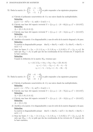 D DIAGONALIZACIÓN DE MATRICES 19
72. Dada la matriz A =


11 − 5 − 5
5 1 − 5
5 − 5 1

 se pide responder a las siguientes preguntas:
a) Calcula el polinomio característico de A y sus raíces dando las multiplicidades.
Solución:
pA(x) = (x − 6)2
(x − 1), m(6) = 2 m(1) = 1.
b) Calcula una base del espacio vectorial S = {(x, y, z) : (A − 6I3)(x, y, z)t
= (0, 0, 0)t
}.
Solución:
βS = {(1, 1, 0), (1, 0, 1)}.
c) Calcula una base del espacio vectorial T = {(x, y, z) : (A − 1I3)(x, y, z)t
= (0, 0, 0)t
}.
Solución:
βT = {(1, 1, 1)}.
d) Justiﬁca si la matriz A es diagonalizable y caso de serlo da la matriz diagonal y de paso.
Solución:
La matriz es diagonalizable porque dim V6 = dim VS = m(6) = 2 y dim V1 = dim VT =
m(1) = 2
e) Sean las bases β = {u1 = (1, 1, 1), u2 = (1, 1, 0), u3 = (1, 0, 0)} y β = {v1, v2, v3}. Se
sabe que Mββ = A y se pide que des las coordenadas de los vectores de β respecto de
la base canónica.
Solución:
Usando la deﬁnición de la matriz Mββ tenemos que:
v1 = (11, 5, 5)β = 11u1 + 5u2 + 5u3 = (21, 16, 11)
v2 = ( − 5, 1, − 5)β = ( − 9, − 4, − 5)
v3 = ( − 5, − 5, 1)β = ( − 9, − 10, − 5)
73. Dada la matriz A =


13 − 6 − 6
6 1 − 6
6 − 6 1

 se pide responder a las siguientes preguntas:
a) Calcula el polinomio característico de A y sus raíces dando las multiplicidades.
Solución:
pA(x) = (x − 7)2
(x − 1), m(7) = 2 m(1) = 1.
b) Calcula una base del espacio vectorial S = {(x, y, z) : (A − 7I3)(x, y, z)t
= (0, 0, 0)t
}.
Solución:
βS = {(1, 1, 0), (1, 0, 1)}.
c) Calcula una base del espacio vectorial T = {(x, y, z) : (A − 1I3)(x, y, z)t
= (0, 0, 0)t
}.
Solución:
βT = {(1, 1, 1)}.
d) Justiﬁca si la matriz A es diagonalizable y caso de serlo da la matriz diagonal y de paso.
Solución:
La matriz es diagonalizable porque dim V7 = dim VS = m(7) = 2 y dim V1 = dim VT =
m(1) = 2
e) Sean las bases β = {u1 = (1, 1, 1), u2 = (1, 1, 0), u3 = (1, 0, 0)} y β = {v1, v2, v3}. Se
sabe que Mββ = A y se pide que des las coordenadas de los vectores de β respecto de
la base canónica.
 