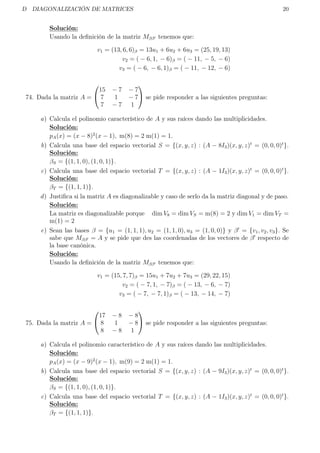 D DIAGONALIZACIÓN DE MATRICES 20
Solución:
Usando la deﬁnición de la matriz Mββ tenemos que:
v1 = (13, 6, 6)β = 13u1 + 6u2 + 6u3 = (25, 19, 13)
v2 = ( − 6, 1, − 6)β = ( − 11, − 5, − 6)
v3 = ( − 6, − 6, 1)β = ( − 11, − 12, − 6)
74. Dada la matriz A =


15 − 7 − 7
7 1 − 7
7 − 7 1

 se pide responder a las siguientes preguntas:
a) Calcula el polinomio característico de A y sus raíces dando las multiplicidades.
Solución:
pA(x) = (x − 8)2
(x − 1), m(8) = 2 m(1) = 1.
b) Calcula una base del espacio vectorial S = {(x, y, z) : (A − 8I3)(x, y, z)t
= (0, 0, 0)t
}.
Solución:
βS = {(1, 1, 0), (1, 0, 1)}.
c) Calcula una base del espacio vectorial T = {(x, y, z) : (A − 1I3)(x, y, z)t
= (0, 0, 0)t
}.
Solución:
βT = {(1, 1, 1)}.
d) Justiﬁca si la matriz A es diagonalizable y caso de serlo da la matriz diagonal y de paso.
Solución:
La matriz es diagonalizable porque dim V8 = dim VS = m(8) = 2 y dim V1 = dim VT =
m(1) = 2
e) Sean las bases β = {u1 = (1, 1, 1), u2 = (1, 1, 0), u3 = (1, 0, 0)} y β = {v1, v2, v3}. Se
sabe que Mββ = A y se pide que des las coordenadas de los vectores de β respecto de
la base canónica.
Solución:
Usando la deﬁnición de la matriz Mββ tenemos que:
v1 = (15, 7, 7)β = 15u1 + 7u2 + 7u3 = (29, 22, 15)
v2 = ( − 7, 1, − 7)β = ( − 13, − 6, − 7)
v3 = ( − 7, − 7, 1)β = ( − 13, − 14, − 7)
75. Dada la matriz A =


17 − 8 − 8
8 1 − 8
8 − 8 1

 se pide responder a las siguientes preguntas:
a) Calcula el polinomio característico de A y sus raíces dando las multiplicidades.
Solución:
pA(x) = (x − 9)2
(x − 1), m(9) = 2 m(1) = 1.
b) Calcula una base del espacio vectorial S = {(x, y, z) : (A − 9I3)(x, y, z)t
= (0, 0, 0)t
}.
Solución:
βS = {(1, 1, 0), (1, 0, 1)}.
c) Calcula una base del espacio vectorial T = {(x, y, z) : (A − 1I3)(x, y, z)t
= (0, 0, 0)t
}.
Solución:
βT = {(1, 1, 1)}.
 
