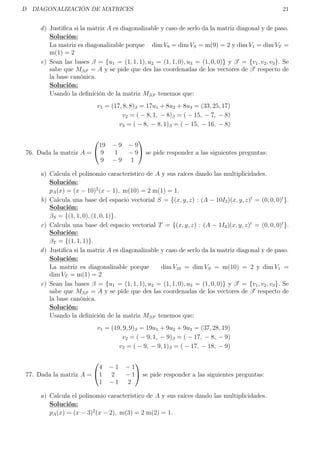 D DIAGONALIZACIÓN DE MATRICES 21
d) Justiﬁca si la matriz A es diagonalizable y caso de serlo da la matriz diagonal y de paso.
Solución:
La matriz es diagonalizable porque dim V9 = dim VS = m(9) = 2 y dim V1 = dim VT =
m(1) = 2
e) Sean las bases β = {u1 = (1, 1, 1), u2 = (1, 1, 0), u3 = (1, 0, 0)} y β = {v1, v2, v3}. Se
sabe que Mββ = A y se pide que des las coordenadas de los vectores de β respecto de
la base canónica.
Solución:
Usando la deﬁnición de la matriz Mββ tenemos que:
v1 = (17, 8, 8)β = 17u1 + 8u2 + 8u3 = (33, 25, 17)
v2 = ( − 8, 1, − 8)β = ( − 15, − 7, − 8)
v3 = ( − 8, − 8, 1)β = ( − 15, − 16, − 8)
76. Dada la matriz A =


19 − 9 − 9
9 1 − 9
9 − 9 1

 se pide responder a las siguientes preguntas:
a) Calcula el polinomio característico de A y sus raíces dando las multiplicidades.
Solución:
pA(x) = (x − 10)2
(x − 1), m(10) = 2 m(1) = 1.
b) Calcula una base del espacio vectorial S = {(x, y, z) : (A − 10I3)(x, y, z)t
= (0, 0, 0)t
}.
Solución:
βS = {(1, 1, 0), (1, 0, 1)}.
c) Calcula una base del espacio vectorial T = {(x, y, z) : (A − 1I3)(x, y, z)t
= (0, 0, 0)t
}.
Solución:
βT = {(1, 1, 1)}.
d) Justiﬁca si la matriz A es diagonalizable y caso de serlo da la matriz diagonal y de paso.
Solución:
La matriz es diagonalizable porque dim V10 = dim VS = m(10) = 2 y dim V1 =
dim VT = m(1) = 2
e) Sean las bases β = {u1 = (1, 1, 1), u2 = (1, 1, 0), u3 = (1, 0, 0)} y β = {v1, v2, v3}. Se
sabe que Mββ = A y se pide que des las coordenadas de los vectores de β respecto de
la base canónica.
Solución:
Usando la deﬁnición de la matriz Mββ tenemos que:
v1 = (19, 9, 9)β = 19u1 + 9u2 + 9u3 = (37, 28, 19)
v2 = ( − 9, 1, − 9)β = ( − 17, − 8, − 9)
v3 = ( − 9, − 9, 1)β = ( − 17, − 18, − 9)
77. Dada la matriz A =


4 − 1 − 1
1 2 − 1
1 − 1 2

 se pide responder a las siguientes preguntas:
a) Calcula el polinomio característico de A y sus raíces dando las multiplicidades.
Solución:
pA(x) = (x − 3)2
(x − 2), m(3) = 2 m(2) = 1.
 