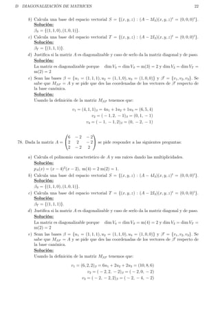 D DIAGONALIZACIÓN DE MATRICES 22
b) Calcula una base del espacio vectorial S = {(x, y, z) : (A − 3I3)(x, y, z)t
= (0, 0, 0)t
}.
Solución:
βS = {(1, 1, 0), (1, 0, 1)}.
c) Calcula una base del espacio vectorial T = {(x, y, z) : (A − 2I3)(x, y, z)t
= (0, 0, 0)t
}.
Solución:
βT = {(1, 1, 1)}.
d) Justiﬁca si la matriz A es diagonalizable y caso de serlo da la matriz diagonal y de paso.
Solución:
La matriz es diagonalizable porque dim V3 = dim VS = m(3) = 2 y dim V2 = dim VT =
m(2) = 2
e) Sean las bases β = {u1 = (1, 1, 1), u2 = (1, 1, 0), u3 = (1, 0, 0)} y β = {v1, v2, v3}. Se
sabe que Mββ = A y se pide que des las coordenadas de los vectores de β respecto de
la base canónica.
Solución:
Usando la deﬁnición de la matriz Mββ tenemos que:
v1 = (4, 1, 1)β = 4u1 + 1u2 + 1u3 = (6, 5, 4)
v2 = ( − 1, 2, − 1)β = (0, 1, − 1)
v3 = ( − 1, − 1, 2)β = (0, − 2, − 1)
78. Dada la matriz A =


6 − 2 − 2
2 2 − 2
2 − 2 2

 se pide responder a las siguientes preguntas:
a) Calcula el polinomio característico de A y sus raíces dando las multiplicidades.
Solución:
pA(x) = (x − 4)2
(x − 2), m(4) = 2 m(2) = 1.
b) Calcula una base del espacio vectorial S = {(x, y, z) : (A − 4I3)(x, y, z)t
= (0, 0, 0)t
}.
Solución:
βS = {(1, 1, 0), (1, 0, 1)}.
c) Calcula una base del espacio vectorial T = {(x, y, z) : (A − 2I3)(x, y, z)t
= (0, 0, 0)t
}.
Solución:
βT = {(1, 1, 1)}.
d) Justiﬁca si la matriz A es diagonalizable y caso de serlo da la matriz diagonal y de paso.
Solución:
La matriz es diagonalizable porque dim V4 = dim VS = m(4) = 2 y dim V2 = dim VT =
m(2) = 2
e) Sean las bases β = {u1 = (1, 1, 1), u2 = (1, 1, 0), u3 = (1, 0, 0)} y β = {v1, v2, v3}. Se
sabe que Mββ = A y se pide que des las coordenadas de los vectores de β respecto de
la base canónica.
Solución:
Usando la deﬁnición de la matriz Mββ tenemos que:
v1 = (6, 2, 2)β = 6u1 + 2u2 + 2u3 = (10, 8, 6)
v2 = ( − 2, 2, − 2)β = ( − 2, 0, − 2)
v3 = ( − 2, − 2, 2)β = ( − 2, − 4, − 2)
 