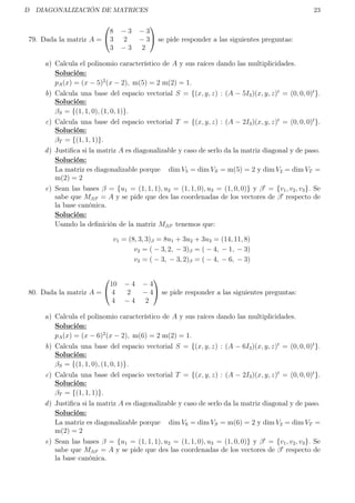 D DIAGONALIZACIÓN DE MATRICES 23
79. Dada la matriz A =


8 − 3 − 3
3 2 − 3
3 − 3 2

 se pide responder a las siguientes preguntas:
a) Calcula el polinomio característico de A y sus raíces dando las multiplicidades.
Solución:
pA(x) = (x − 5)2
(x − 2), m(5) = 2 m(2) = 1.
b) Calcula una base del espacio vectorial S = {(x, y, z) : (A − 5I3)(x, y, z)t
= (0, 0, 0)t
}.
Solución:
βS = {(1, 1, 0), (1, 0, 1)}.
c) Calcula una base del espacio vectorial T = {(x, y, z) : (A − 2I3)(x, y, z)t
= (0, 0, 0)t
}.
Solución:
βT = {(1, 1, 1)}.
d) Justiﬁca si la matriz A es diagonalizable y caso de serlo da la matriz diagonal y de paso.
Solución:
La matriz es diagonalizable porque dim V5 = dim VS = m(5) = 2 y dim V2 = dim VT =
m(2) = 2
e) Sean las bases β = {u1 = (1, 1, 1), u2 = (1, 1, 0), u3 = (1, 0, 0)} y β = {v1, v2, v3}. Se
sabe que Mββ = A y se pide que des las coordenadas de los vectores de β respecto de
la base canónica.
Solución:
Usando la deﬁnición de la matriz Mββ tenemos que:
v1 = (8, 3, 3)β = 8u1 + 3u2 + 3u3 = (14, 11, 8)
v2 = ( − 3, 2, − 3)β = ( − 4, − 1, − 3)
v3 = ( − 3, − 3, 2)β = ( − 4, − 6, − 3)
80. Dada la matriz A =


10 − 4 − 4
4 2 − 4
4 − 4 2

 se pide responder a las siguientes preguntas:
a) Calcula el polinomio característico de A y sus raíces dando las multiplicidades.
Solución:
pA(x) = (x − 6)2
(x − 2), m(6) = 2 m(2) = 1.
b) Calcula una base del espacio vectorial S = {(x, y, z) : (A − 6I3)(x, y, z)t
= (0, 0, 0)t
}.
Solución:
βS = {(1, 1, 0), (1, 0, 1)}.
c) Calcula una base del espacio vectorial T = {(x, y, z) : (A − 2I3)(x, y, z)t
= (0, 0, 0)t
}.
Solución:
βT = {(1, 1, 1)}.
d) Justiﬁca si la matriz A es diagonalizable y caso de serlo da la matriz diagonal y de paso.
Solución:
La matriz es diagonalizable porque dim V6 = dim VS = m(6) = 2 y dim V2 = dim VT =
m(2) = 2
e) Sean las bases β = {u1 = (1, 1, 1), u2 = (1, 1, 0), u3 = (1, 0, 0)} y β = {v1, v2, v3}. Se
sabe que Mββ = A y se pide que des las coordenadas de los vectores de β respecto de
la base canónica.
 