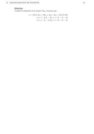 D DIAGONALIZACIÓN DE MATRICES 24
Solución:
Usando la deﬁnición de la matriz Mββ tenemos que:
v1 = (10, 4, 4)β = 10u1 + 4u2 + 4u3 = (18, 14, 10)
v2 = ( − 4, 2, − 4)β = ( − 6, − 2, − 4)
v3 = ( − 4, − 4, 2)β = ( − 6, − 8, − 4)
 