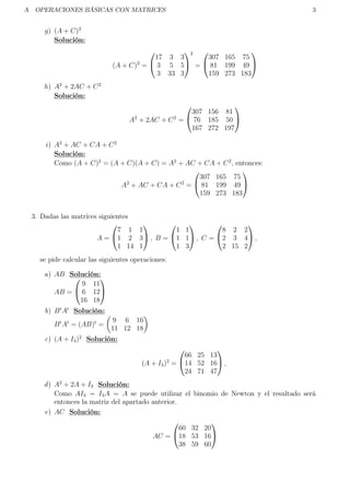 A OPERACIONES BÁSICAS CON MATRICES 3
g) (A + C)2
Solución:
(A + C)2
=


17 3 3
3 5 5
3 33 3


2
=


307 165 75
81 199 49
159 273 183


h) A2
+ 2AC + C2
Solución:
A2
+ 2AC + C2
=


307 156 81
76 185 50
167 272 197


i) A2
+ AC + CA + C2
Solución:
Como (A + C)2
= (A + C)(A + C) = A2
+ AC + CA + C2
, entonces:
A2
+ AC + CA + C2
=


307 165 75
81 199 49
159 273 183


3. Dadas las matrices siguientes
A =


7 1 1
1 2 3
1 14 1

 , B =


1 1
1 1
1 3

 , C =


8 2 2
2 3 4
2 15 2

 ,
se pide calcular las siguientes operaciones:
a) AB Solución:
AB =


9 11
6 12
16 18


b) Bt
At
Solución:
Bt
At
= (AB)t
=
9 6 16
11 12 18
c) (A + I3)2
Solución:
(A + I3)2
=


66 25 13
14 52 16
24 71 47

 ,
d) A2
+ 2A + I3 Solución:
Como AI3 = I3A = A se puede utilizar el binomio de Newton y el resultado será
entonces la matriz del apartado anterior.
e) AC Solución:
AC =


60 32 20
18 53 16
38 59 60


 