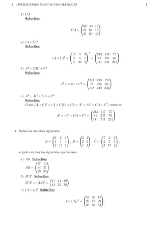 A OPERACIONES BÁSICAS CON MATRICES 4
f ) CA
Solución:
CA =


60 40 16
21 64 15
31 60 49


g) (A + C)2
Solución:
(A + C)2
=


15 3 3
3 5 7
3 29 3


2
=


243 147 75
81 237 65
141 241 221


h) A2
+ 2AC + C2
Solución:
A2
+ 2AC + C2
=


243 139 79
78 226 66
148 240 232


i) A2
+ AC + CA + C2
Solución:
Como (A + C)2
= (A + C)(A + C) = A2
+ AC + CA + C2
, entonces:
A2
+ AC + CA + C2
=


243 147 75
81 237 65
141 241 221


4. Dadas las matrices siguientes
A =


6 2 1
1 4 4
2 12 1

 , B =


2 1
2 2
1 4

 , C =


7 3 2
2 5 5
3 13 2

 ,
se pide calcular las siguientes operaciones:
a) AB Solución:
AB =


17 14
14 25
29 30


b) Bt
At
Solución:
Bt
At
= (AB)t
=
17 14 29
14 25 30
c) (A + I3)2
Solución:
(A + I3)2
=


53 36 17
20 75 29
30 88 54

 ,
 