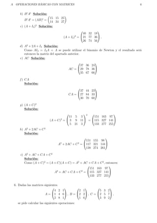 A OPERACIONES BÁSICAS CON MATRICES 6
b) Bt
At
Solución:
Bt
At
= (AB)t
=
15 15 25
14 34 27
c) (A + I3)2
Solución:
(A + I3)2
=


40 32 18
21 77 36
26 74 56

 ,
d) A2
+ 2A + I3 Solución:
Como AI3 = I3A = A se puede utilizar el binomio de Newton y el resultado será
entonces la matriz del apartado anterior.
e) AC Solución:
AC =


37 36 24
29 78 36
35 67 66


f ) CA
Solución:
CA =


37 44 23
27 84 33
30 70 60


g) (A + C)2
Solución:
(A + C)2
=


11 5 3
3 9 11
5 21 3


2
=


151 163 97
115 327 141
133 277 255


h) A2
+ 2AC + C2
Solución:
A2
+ 2AC + C2
=


151 155 98
117 321 144
138 274 261


i) A2
+ AC + CA + C2
Solución:
Como (A + C)2
= (A + C)(A + C) = A2
+ AC + CA + C2
, entonces:
A2
+ AC + CA + C2
=


151 163 97
115 327 141
133 277 255


6. Dadas las matrices siguientes
A =


4 2 1
1 4 6
2 8 1

 , B =


2 1
2 2
1 6

 , C =


5 3 2
2 5 7
3 9 2

 ,
se pide calcular las siguientes operaciones:
 