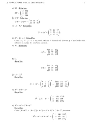 A OPERACIONES BÁSICAS CON MATRICES 7
a) AB Solución:
AB =


13 14
16 45
21 24


b) Bt
At
Solución:
Bt
At
= (AB)t
=
13 16 21
14 45 24
c) (A + I3)2
Solución:
(A + I3)2
=


29 28 19
22 75 43
22 60 54

 ,
d) A2
+ 2A + I3 Solución:
Como AI3 = I3A = A se puede utilizar el binomio de Newton y el resultado será
entonces la matriz del apartado anterior.
e) AC Solución:
AC =


27 31 24
31 77 42
29 55 62


f ) CA
Solución:
CA =


27 38 25
27 80 39
25 58 59


g) (A + C)2
Solución:
(A + C)2
=


9 5 3
3 9 13
5 17 3


2
=


111 141 101
119 317 165
111 229 245


h) A2
+ 2AC + C2
Solución:
A2
+ 2AC + C2
=


111 134 100
123 314 168
115 226 248


i) A2
+ AC + CA + C2
Solución:
Como (A + C)2
= (A + C)(A + C) = A2
+ AC + CA + C2
, entonces:
A2
+ AC + CA + C2
=


111 141 101
119 317 165
111 229 245


 