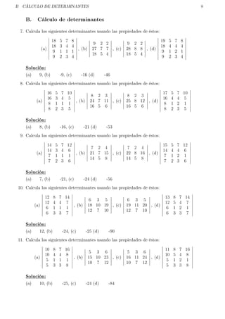 B CÁLCULO DE DETERMINANTES 8
B. Cálculo de determinantes
7. Calcula los siguientes determinantes usando las propiedades de éstos:
(a)
18 5 7 8
18 3 4 4
9 1 1 1
9 2 3 4
, (b)
9 2 2
27 7 7
18 5 4
, (c)
9 2 2
28 8 8
18 5 4
, (d)
19 5 7 8
18 4 4 4
9 1 2 1
9 2 3 4
Solución:
(a) 9, (b) -9, (c) -16 (d) -46
8. Calcula los siguientes determinantes usando las propiedades de éstos:
(a)
16 5 7 10
16 3 4 5
8 1 1 1
8 2 3 5
, (b)
8 2 3
24 7 11
16 5 6
, (c)
8 2 3
25 8 12
16 5 6
, (d)
17 5 7 10
16 4 4 5
8 1 2 1
8 2 3 5
Solución:
(a) 8, (b) -16, (c) -21 (d) -53
9. Calcula los siguientes determinantes usando las propiedades de éstos:
(a)
14 5 7 12
14 3 4 6
7 1 1 1
7 2 3 6
, (b)
7 2 4
21 7 15
14 5 8
, (c)
7 2 4
22 8 16
14 5 8
, (d)
15 5 7 12
14 4 4 6
7 1 2 1
7 2 3 6
Solución:
(a) 7, (b) -21, (c) -24 (d) -56
10. Calcula los siguientes determinantes usando las propiedades de éstos:
(a)
12 8 7 14
12 4 4 7
6 1 1 1
6 3 3 7
, (b)
6 3 5
18 10 19
12 7 10
, (c)
6 3 5
19 11 20
12 7 10
, (d)
13 8 7 14
12 5 4 7
6 1 2 1
6 3 3 7
Solución:
(a) 12, (b) -24, (c) -25 (d) -90
11. Calcula los siguientes determinantes usando las propiedades de éstos:
(a)
10 8 7 16
10 4 4 8
5 1 1 1
5 3 3 8
, (b)
5 3 6
15 10 23
10 7 12
, (c)
5 3 6
16 11 24
10 7 12
, (d)
11 8 7 16
10 5 4 8
5 1 2 1
5 3 3 8
Solución:
(a) 10, (b) -25, (c) -24 (d) -84
 