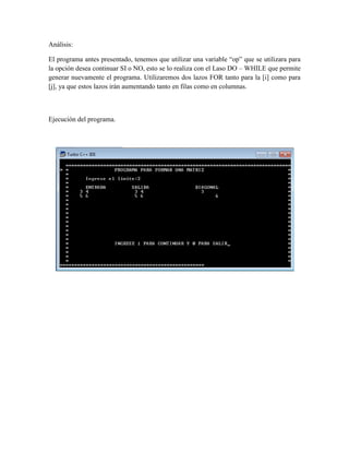 Análisis:

El programa antes presentado, tenemos que utilizar una variable “op” que se utilizara para
la opción desea continuar SI o NO, esto se lo realiza con el Laso DO – WHILE que permite
generar nuevamente el programa. Utilizaremos dos lazos FOR tanto para la [i] como para
[j], ya que estos lazos irán aumentando tanto en filas como en columnas.



Ejecución del programa.
 