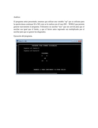 Análisis:

El programa antes presentado, tenemos que utilizar una variable “op” que se utilizara para
la opción desea continuar SI o NO, esto se lo realiza con el Laso DO – WHILE que permite
generar nuevamente el programa. Utilizamos un auxiliar “aux” que nos servirá para que el
auxiliar sea igual que el limite, y que el factor antes ingresado sea multiplicado por el
auxiliar para que se genere las diagonales.

Ejecución del programa.
 