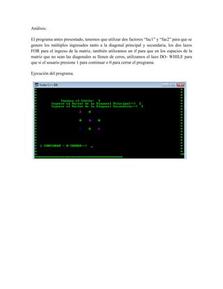 Análisis:

El programa antes presentado, tenemos que utilizar dos factores “fac1” y “fac2” para que se
genere los múltiplos ingresados tanto a la diagonal principal y secundaria, los dos lazos
FOR para el ingreso de la matriz, también utilizamos un if para que en los espacios de la
matriz que no sean las diagonales se llenen de ceros, utilizamos el lazo DO- WHILE para
que si el usuario presione 1 para continuar o 0 para cerrar el programa.

Ejecución del programa.
 