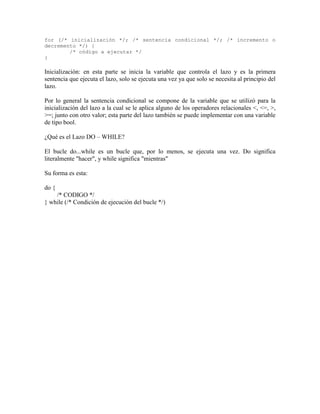 for (/* inicialización */; /* sentencia condicional */; /* incremento o
decremento */) {
        /* código a ejecutar */
}

Inicialización: en esta parte se inicia la variable que controla el lazo y es la primera
sentencia que ejecuta el lazo, solo se ejecuta una vez ya que solo se necesita al principio del
lazo.

Por lo general la sentencia condicional se compone de la variable que se utilizó para la
inicialización del lazo a la cual se le aplica alguno de los operadores relacionales <, <=, >,
>=; junto con otro valor; esta parte del lazo también se puede implementar con una variable
de tipo bool.

¿Qué es el Lazo DO – WHILE?

El bucle do...while es un bucle que, por lo menos, se ejecuta una vez. Do significa
literalmente "hacer", y while significa "mientras"

Su forma es esta:

do {
    /* CODIGO */
} while (/* Condición de ejecución del bucle */)
 