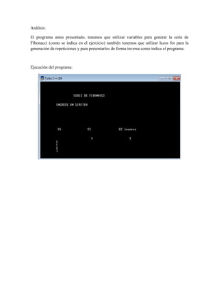 Análisis:

El programa antes presentado, tenemos que utilizar variables para generar la serie de
Fibonacci (como se indica en el ejercicio) también tenemos que utilizar lazos for para la
generación de repeticiones y para presentarlos de forma inversa como indica el programa.



Ejecución del programa:
 