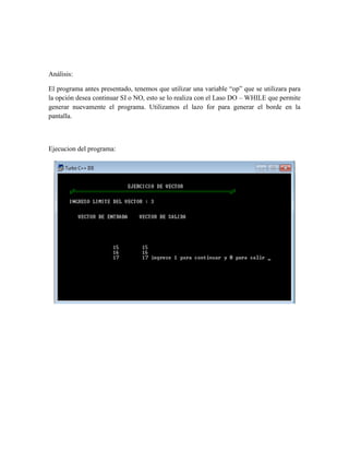 Análisis:

El programa antes presentado, tenemos que utilizar una variable “op” que se utilizara para
la opción desea continuar SI o NO, esto se lo realiza con el Laso DO – WHILE que permite
generar nuevamente el programa. Utilizamos el lazo for para generar el borde en la
pantalla.



Ejecucion del programa:
 