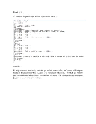 Ejercicio 3.

/*Diseñe un programita que permita ingresar una matriz*/




Análisis:

El programa antes presentado, tenemos que utilizar una variable “op” que se utilizara para
la opción desea continuar SI o NO, esto se lo realiza con el Laso DO – WHILE que permite
generar nuevamente el programa. Utilizaremos dos lazos FOR tanto para la [i] como para
[j], para la generación de las matrices.
 
