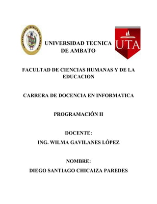 UNIVERSIDAD TECNICA
            DE AMBATO


FACULTAD DE CIENCIAS HUMANAS Y DE LA
             EDUCACION


CARRERA DE DOCENCIA EN INFORMATICA


          PROGRAMACIÓN II


             DOCENTE:
    ING. WILMA GAVILANES LÓPEZ


              NOMBRE:
  DIEGO SANTIAGO CHICAIZA PAREDES
 