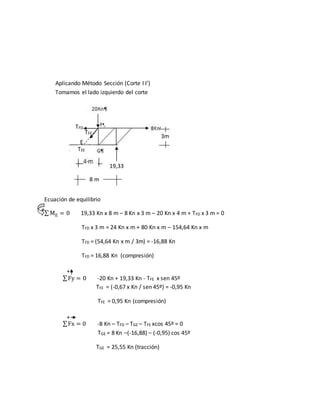 Aplicando Método Sección (Corte I I’)
Tomamos el lado izquierdo del corte
Ecuación de equilibrio
∑ ME = 0 19,33 Kn x 8 m – 8 Kn x 3 m – 20 Kn x 4 m + TFD x 3 m = 0
TFD x 3 m = 24 Kn x m + 80 Kn x m – 154,64 Kn x m
TFD = (54,64 Kn x m / 3m) = -16,88 Kn
TFD = 16,88 Kn (compresión)
∑Fy = 0 -20 Kn + 19,33 Kn - TFE x sen 45º
TFE = (-0,67 x Kn / sen 45º) = -0,95 Kn
TFE = 0,95 Kn (compresión)
∑Fx = 0 -8 Kn – TFD – TGE – TFE xcos 45º = 0
TGE = 8 Kn –(-16,88) – (-0,95) cos 45º
TGE = 25,55 Kn (tracción)
19,33
TEE
TFE
TFD
E
8 m
3m
+
+
+
 