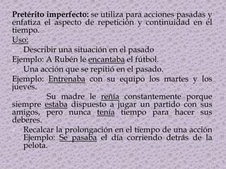 Pretérito imperfecto: se utiliza para acciones pasadas y
enfatiza el aspecto de repetición y continuidad en el
tiempo.
Uso:
 Describir una situación en el pasado
Ejemplo: A Rubén le encantaba el fútbol.
 Una acción que se repitió en el pasado.
Ejemplo: Entrenaba con su equipo los martes y los
jueves.
Su madre le reñía constantemente porque
siempre estaba dispuesto a jugar un partido con sus
amigos, pero nunca tenía tiempo para hacer sus
deberes.
 Recalcar la prolongación en el tiempo de una acción
Ejemplo: Se pasaba el día corriendo detrás de la
pelota.
 