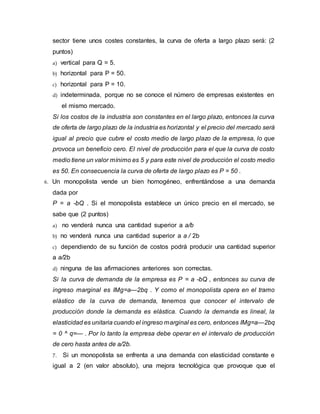 sector tiene unos costes constantes, la curva de oferta a largo plazo será: (2 
puntos) 
a) vertical para Q = 5. 
b) horizontal para P = 50. 
c) horizontal para P = 10. 
d) indeterminada, porque no se conoce el número de empresas existentes en 
el mismo mercado. 
Si los costos de la industria son constantes en el largo plazo, entonces la curva 
de oferta de largo plazo de la industria es horizontal y el precio del mercado será 
igual al precio que cubre el costo medio de largo plazo de la empresa, lo que 
provoca un beneficio cero. El nivel de producción para el que la curva de costo 
medio tiene un valor mínimo es 5 y para este nivel de producción el costo medio 
es 50. En consecuencia la curva de oferta de largo plazo es P = 50 . 
6. Un monopolista vende un bien homogéneo, enfrentándose a una demanda 
dada por 
P = a -bQ . Si el monopolista establece un único precio en el mercado, se 
sabe que (2 puntos) 
a) no venderá nunca una cantidad superior a a/b 
b) no venderá nunca una cantidad superior a a / 2b 
c) dependiendo de su función de costos podrá producir una cantidad superior 
a a/2b 
d) ninguna de las afirmaciones anteriores son correctas. 
Si la curva de demanda de la empresa es P = a -bQ , entonces su curva de 
ingreso marginal es IMg=a—2bq . Y como el monopolista opera en el tramo 
elástico de la curva de demanda, tenemos que conocer el intervalo de 
producción donde la demanda es elástica. Cuando la demanda es lineal, la 
elasticidad es unitaria cuando el ingreso marginal es cero, entonces IMg=a—2bq 
= 0 ^ q=— . Por lo tanto la empresa debe operar en el intervalo de producción 
de cero hasta antes de a/2b. 
7. Si un monopolista se enfrenta a una demanda con elasticidad constante e 
igual a 2 (en valor absoluto), una mejora tecnológica que provoque que el 
 