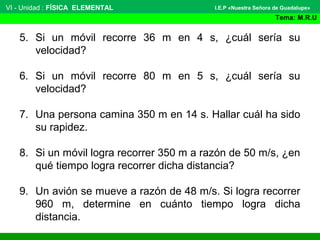 VI - Unidad : FÍSICA ELEMENTAL
Tema: M.R.U
I.E.P «Nuestra Señora de Guadalupe»
5. Si un móvil recorre 36 m en 4 s, ¿cuál sería su
velocidad?
6. Si un móvil recorre 80 m en 5 s, ¿cuál sería su
velocidad?
7. Una persona camina 350 m en 14 s. Hallar cuál ha sido
su rapidez.
8. Si un móvil logra recorrer 350 m a razón de 50 m/s, ¿en
qué tiempo logra recorrer dicha distancia?
9. Un avión se mueve a razón de 48 m/s. Si logra recorrer
960 m, determine en cuánto tiempo logra dicha
distancia.
 