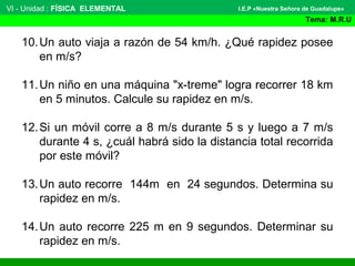 VI - Unidad : FÍSICA ELEMENTAL
Tema: M.R.U
I.E.P «Nuestra Señora de Guadalupe»
10.Un auto viaja a razón de 54 km/h. ¿Qué rapidez posee
en m/s?
11.Un niño en una máquina "x-treme" logra recorrer 18 km
en 5 minutos. Calcule su rapidez en m/s.
12.Si un móvil corre a 8 m/s durante 5 s y luego a 7 m/s
durante 4 s, ¿cuál habrá sido la distancia total recorrida
por este móvil?
13.Un auto recorre 144m en 24 segundos. Determina su
rapidez en m/s.
14.Un auto recorre 225 m en 9 segundos. Determinar su
rapidez en m/s.
 