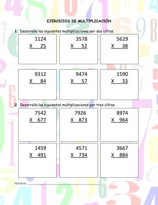 EJERCICIOS DE MULTIPLICACIÓN
1. Desarrolla las siguientes multiplicaciones por dos cifras.
2. Desarrolla las siguientes multiplicaciones por tres cifras.
Nombre: ___________________________________________________
1124
X _25
3578
X _52
5629
X _38
9312
X _84
9474
X _57
1590
X _33
7542
X 677
7926
X 873
8974
X 964
1459
X 491
4571
X 734
3667
X 884