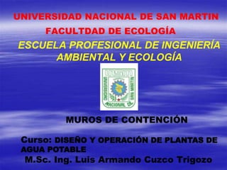 ESCUELA PROFESIONAL DE INGENIERÍA
AMBIENTAL Y ECOLOGÍA
FACULTDAD DE ECOLOGÍA
UNIVERSIDAD NACIONAL DE SAN MARTIN
M.Sc. Ing. Luis Armando Cuzco Trigozo
Curso: DISEÑO Y OPERACIÓN DE PLANTAS DE
AGUA POTABLE
MUROS DE CONTENCIÓN
 