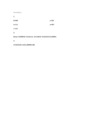 Actividad 2: 
1. 
B=066 
o=111 
r=114 
j=106 
a=097 
2. 
Borja= 01000010 01101111 01110010 01101010 01100001 
3. 
27,025(10)=11011,000001100 
