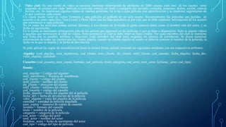 1. Video club: En una tienda de video se necesita mantener información de alrededor de 3000 casetas cada uno de los casetes tiene
asignado un número por cada `película se necesita conocer un titulo y categoría por ejemplo: comedia, suspenso, drama, acción, ciencia
ficción, etc. Se mantienen algunas copias de muchas películas. Se le da a cada película una identificación y se mantiene seguimiento de
lo que contiene cada casete.
Un casete puede venir en varios formatos y una película es grabada en un solo casete; frecuentemente las películas son pedidas de
acuerdo a un actor especifico Tom Cruise y Demi More son los más populares es por esto que se debe mantener información de los actores
que pertenecen a cada película.
No en todas las películas actúan artistas famosos, a los clientes de la tienda le gusta conocer datos como el nombre real del actor, y su
fecha de nacimiento.
En la tienda se mantienen información solo de los actores que aparecen en las películas y que se tiene a disposición. Solo se alquila videos
a aquellos que pertenecen al club de videos. Para pertenecer al club se debe tener un buen crédito. Por cada miembro del club se mantiene
una ficha con su nombre, teléfono y dirección, cada miembro del club tiene asignado un número de membresía. Se desea mantener
información de todos los casetes que un cliente alquila, cuando un cliente alquila un casete se debería conocer el nombre de la película, la
fecha en la que se alquila y la fecha de devolución.
Se pide aplicar las reglas de normalización hasta la tercera forma normal, teniendo las siguientes entidades con sus respectivos atributos:
Alquiler (cod_alquiler, num_membresia, cod_cliente, nom_cliente, dir_cliente, telef_cliente, cod_cassette, fecha_alquiler, fecha_dev,
valor_alquiler, cantidad)
Cassettte (cod_cassette, num_copias, formato, cod_pelicula, titulo, categoría, cod_actor, nom_actor, fechanac_actor, cod_tipo)
Donde:
cod_alquiler = Codigo del alquiler
num_membresia = Numero de membresia
cod_cliente = código del cliente
nom_cliente = nombre del cliente
dir_cliente = dirección del cliente
telef_cliente = teléfono del cliente
cod_cassette = código del cassette
fecha_alquiler = fecha del alquiler del al película
fecha_dev = fecha de devolución de la pelicula
valor_alquiler = valor del alquiler de la película
cantidad = cantidad de película alquilada
num_copias = números de copias de cassette
formato = formato del cassette
titulo = nombre de la película
categoría = categoría de la película
cod_actor = código del actor
nom_actor = nombre del actor
fechanac_actor = fecha de nacimiento del actor
cod_tipo = código del tipo de película.
 