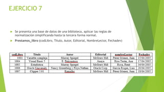 EJERCICIO 7
 Se presenta una base de datos de una biblioteca, aplicar las reglas de
normalización simplificando hasta la tercera forma normal.
 Prestamos_libro (codLibro, Titulo, Autor, Editorial, NombreLector, Fechadev)
 