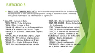 EJERCICIO 3
 EMPRESA DE ENVIO DE MERCANCIA: a continuación se agrupan todos los atributos que
hacen parte de la base de datos para aplicarle las reglas de normalización. Donde se
incluyen los nombres de los atributos con su significado
* GUIA_NO = Numero de Guia
* GUIA_FECHA= Fecha de la Guia
* GUIA_HORA= Hora de la Guia
* ORGN_RIF = Identificacion de Empresa Origen
* ORGN_NOM = Nombre de Empresa Origen
* ORGN_ACT = Actividad Comercial de Empresa
Origen
* ORGN_CIUDAD= Ciudad de Empresa Origen
* ORGN_DIR = Direccion de Empresa Origen
* ORGN_TEL = Telefono de Empresa Origen
* ORGN_CEL = Celular de Empresa Origen
* DEST_ID = Identificacion del destinatario
* DEST_NOM = Nombre del destinatario
* DEST_COD_CIUDAD = Codigo de la ciudad
del destinatario
* DEST_CIUDAD= Ciudad del destinatario
* DEST_DIR = Direccion del destinatario
* DEST_TEL = Telefono del destinatario
* DEST_KM = Distancia kilometraje de
Ciudad origen a ciudad del destinatario
* CODIGO = Codigo del paquete
* TIPO = Tipo de paquete
* NOMBRE = Nombre del paquete
* DESCRIPCION = Descripción del paquete
* VALR_ FLETE = Valor del flete
 