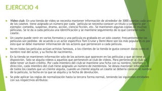 EJERCICIO 4
 Video club: En una tienda de video se necesita mantener información de alrededor de 3000 casetas cada uno
de los casetes tiene asignado un número por cada `película se necesita conocer un titulo y categoría por
ejemplo: comedia, suspenso, drama, acción, ciencia ficción, etc. Se mantienen algunas copias de muchas
películas. Se le da a cada película una identificación y se mantiene seguimiento de lo que contiene cada
casete.
 Un casete puede venir en varios formatos y una película es grabada en un solo casete; frecuentemente las
películas son pedidas de acuerdo a un actor especifico Tom Cruise y Demi More son los más populares es por
esto que se debe mantener información de los actores que pertenecen a cada película.
 No en todas las películas actúan artistas famosos, a los clientes de la tienda le gusta conocer datos como el
nombre real del actor, y su fecha de nacimiento.
 En la tienda se mantienen información solo de los actores que aparecen en las películas y que se tiene a
disposición. Solo se alquila videos a aquellos que pertenecen al club de videos. Para pertenecer al club se
debe tener un buen crédito. Por cada miembro del club se mantiene una ficha con su nombre, teléfono y
dirección, cada miembro del club tiene asignado un número de membresía. Se desea mantener información
de todos los casetes que un cliente alquila, cuando un cliente alquila un casete se debería conocer el nombre
de la película, la fecha en la que se alquila y la fecha de devolución.
 Se pide aplicar las reglas de normalización hasta la tercera forma normal, teniendo las siguientes entidades
con sus respectivos atributos:
 