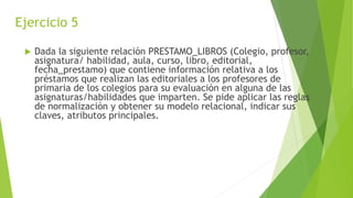 Ejercicio 5
 Dada la siguiente relación PRESTAMO_LIBROS (Colegio, profesor,
asignatura/ habilidad, aula, curso, libro, editorial,
fecha_prestamo) que contiene información relativa a los
préstamos que realizan las editoriales a los profesores de
primaria de los colegios para su evaluación en alguna de las
asignaturas/habilidades que imparten. Se pide aplicar las reglas
de normalización y obtener su modelo relacional, indicar sus
claves, atributos principales.
 