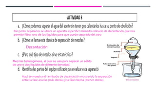 Par poder separarlos se utiliza un aparato específico llamado embudo de decantación que nos
permite filtrar uno de los líquidos para que quede separado del otro
Decantación
Mezclas heterogéneas, el cual se usa para separar un sólido
de uno o dos líquidos de diferente densidad.
Aquí se muestra el l embudo de decantación mostrando la separación
entre la fase acuosa (más densa) y la fase oleosa (menos densa).
 