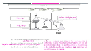 Mezcla
Mechero
Tubo refrigerante
Destilación c. Es un proceso que separar los componentes o
sustancias de una mezcla líquida mediante el uso de
la ebullición selectiva y la condensación. Se fundamenta
en los distintos puntos de ebullición que presentan los
componentes de la mezcla.
Separar mezclas homogéneas de líquidos o gases.
 