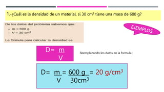 1.-¿Cuál es la densidad de un material, si 30 cm3 tiene una masa de 600 g?
D= m
V
Reemplazando los datos en la formula :
D= m = 600 g = 20 g/cm3
V 30cm3
 