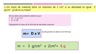 2.-Un trozo de material tiene un volumen de 2 cm3 si su densidad es igual 3
g/cm3 ¿Cuál es su masa?
De los datos del problema sabemos que :
• D= 3 g / cm3
• V= 2 cm3
Despejando la masa de la fórmula de densidad, tenemos:
m= D x V
Sustituyendo los datos en la fórmula
m = 3 g/cm3 x 2cm3= 6 g
 