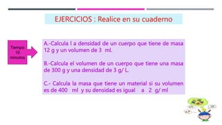 A.-Calcula l a densidad de un cuerpo que tiene de masa
12 g y un volumen de 3 ml.
B.-Calcula el volumen de un cuerpo que tiene una masa
de 300 g y una densidad de 3 g/ L.
C.- Calcula la masa que tiene un material si su volumen
es de 400 ml y su densidad es igual a 2 g/ ml
EJERCICIOS : Realice en su cuaderno
Tiempo
10
minutos
 