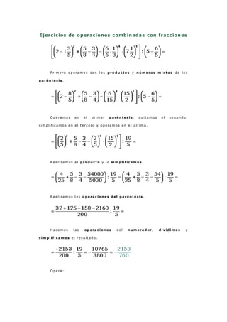 Ejercicios de operaciones combinadas con fracciones
Primero operamos con l os productos y números mixtos de lo s
paréntesis.
Operamos en el primer paréntesis , q uitamos el segundo,
simplif icamos en el tercero y operamos en el último.
Realizamos el producto y lo simplificamos .
Realizamos las operaciones del paréntesis .
Hacemos las operaciones del numerador, dividimos y
simplificamos el res ultado.
Opera:
