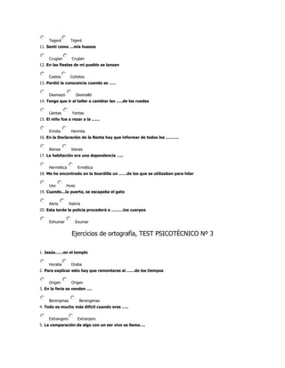Tegeré        Tejeré
11. Sentí como …mis huesos


    Crugían       Crujían
12. En las fiestas de mi pueblo se lanzan


    Coetes       Cohetes
13. Perdió la conscencia cuando se …..


    Desmayó          Desmalló
14. Tengo que ir al taller a cambiar las …..de las ruedas


    Llantas       Yantas
15. El niño fue a rezar a la ……


    Ermita        Hermita
16. En la Declaración de la Renta hay que informar de todos los ……….


    Bienes        Vienes
17. La habitación era una dependencia …..


    Hermética         Ermética
18. Me he encontrado en la boardilla un ……de los que se utilizaban para hilar


    Uso       Huso
19. Cuando…la puerta, se escapaba el gato


    Abría        Habría
20. Esta tarde la policía procederá a ………los cuerpos


    Exhumar          Exumar


                  Ejercicios de ortografía, TEST PSICOTÉCNICO Nº 3

1. Jesús……en el templo


    Horaba        Oraba
2. Para explicar esto hay que remontarse al ……de los tiempos


    Origen        Origen
3. En la feria se venden ….


    Berenjenas        Berengenas
4. Todo es mucho más difícil cuando eres …..


    Extrangero        Extranjero
5. La comparación de algo con un ser vivo se llama….
 