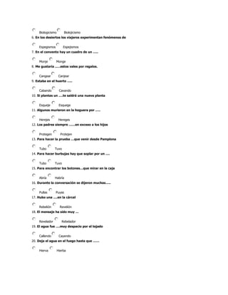 Biologicismo         Biolojicismo
6. En los desiertos los viajeros experimentan fenómenos de


    Espegismos         Espejismos
7. En el convento hay un cuadro de un …..


    Monje        Monge
8. Me gustaría ..…estos vales por regalos.


    Cangear         Canjear
9. Estaba en el huerto …..


    Cabando         Cavando
10. Si plantas un ….te saldrá una nueva planta


    Esqueje         Esquege
11. Algunos murieron en la hoguera por …..


    Herejes         Hereges
12. Los padres siempre ……en exceso a los hijos


    Protegen         Protejen
13. Para hacer la prueba …que venir desde Pamplona


    Tubo        Tuvo
14. Para hacer burbujas hay que soplar por un ….


    Tubo        Tuvo
15. Para encontrar los botones…que mirar en la caja


    Abría       Habría
16. Durante la conversación se dijeron muchas…..


    Pullas       Puyas
17. Hubo una ….en la cárcel


    Rebelión         Revelión
18. El mensaje ha sido muy …


    Revelador         Rebelador
19. El agua fue ….muy despacio por el tejado


    Callendo        Cayendo
20. Deja el agua en el fuego hasta que ……


    Hierva         Hierba
 