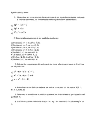 Ejercicios Propuestos: 
 
1.  Determinar, en forma reducida, las ecuaciones de las siguientes parábolas, indicando 
el valor del parámetro, las coordenadas del foco y la ecuación de la directriz. 
 
a)   
b)   
c)   
 
     2. Determina las ecuaciones de las parábolas que tienen: 
 
a) De directriz y = 4, de vértice (0, 0). 
b) De directriz x = ­3, de foco (3, 0). 
c) De directriz y = ­5, de foco (0, 5). 
d) De directriz x = 2, de foco (­2, 0). 
e) De foco (2, 0), de vértice (0, 0). 
f) De foco (3, 2), de vértice (5, 2). 
g) De foco (­2, 5), de vértice (­2, 2). 
h) De foco (3, 4), de vértice (1, 4). 
 
        3. Calcular las coordenadas del vértice y de los focos, y las ecuaciones de la directrices 
de las parábolas: 
 
a)   
b)   
c)   
 
   
        4. Hallar la ecuación de la parábola de eje vertical y que pasa por los puntos: A(6, 1), 
B(­2, 3), C(16, 6). 
 
        5. Determina la ecuación de la parábola que tiene por directriz la recta: y= 0 y por foco el 
punto (2, 4). 
 
        6. Calcular la posición relativa de la recta r ≡ x + y ­ 5 = 0 respecto a la parábola y​2​
 = 16 
x. 
 
 