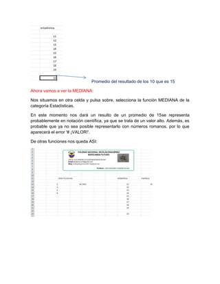 Promedio del resultado de los 10 que es 15
Ahora vamos a ver la MEDIANA:
Nos situamos en otra celda y pulsa sobre, selecciona la función MEDIANA de la
categoría Estadísticas.
En este momento nos dará un resulto de un promedio de 15se representa
probablemente en notación científica, ya que se trata de un valor alto. Además, es
probable que ya no sea posible representarlo con números romanos, por lo que
aparecerá el error '# ¡VALOR!'.
De otras funciones nos queda ASI:

 