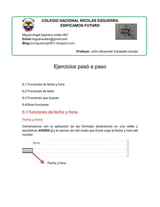 COLEGIO NACIONAL NICOLÁS ESGUERRA
EDIFICAMOS FUTURO
Miguel ángel bejarano avilan-901
Email:miguel-avilan@gmail.com
Blog:ticmiguelangel901.blogspot.com
Profesor: John Alexander Caraballo Acosta

Ejercicios pasó a paso

6.1 Funciones de fecha y hora
6.2 Funciones de texto
6.3 Funciones que buscan
6.4Otras funciones

6.1 funciones de fecha y hora:
Fecha y ahora:
Comenzamos con la aplicación de las formulas situándonos en una celda y
escribimos AHORA ().y le damos clic del modo que Excel coge la fecha y hora del
monitor

Fecha y hora

 