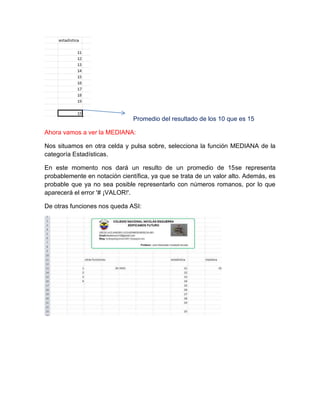 Promedio del resultado de los 10 que es 15
Ahora vamos a ver la MEDIANA:
Nos situamos en otra celda y pulsa sobre, selecciona la función MEDIANA de la
categoría Estadísticas.
En este momento nos dará un resulto de un promedio de 15se representa
probablemente en notación científica, ya que se trata de un valor alto. Además, es
probable que ya no sea posible representarlo con números romanos, por lo que
aparecerá el error '# ¡VALOR!'.
De otras funciones nos queda ASI:

 