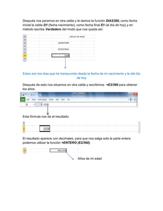 Después nos paramos en otra celda y le damos la función DIAS360, como fecha
inicial la celda D1 (fecha nacimiento), como fecha final E1 (el día de hoy) y en
método escribe Verdadero del modo que nos queda así:

Estos son los días que he transcurrido desde la fecha de mi nacimiento y la del día
de hoy
Después de esto nos situamos en otra celda y escribimos =E2/360 para obtener
los años.

Esta fórmula nos da el resultado:

El resultado aparece con decimales, para que nos salga solo la parte entera
podemos utilizar la función =ENTERO (E2/360).

Años de mi edad

 