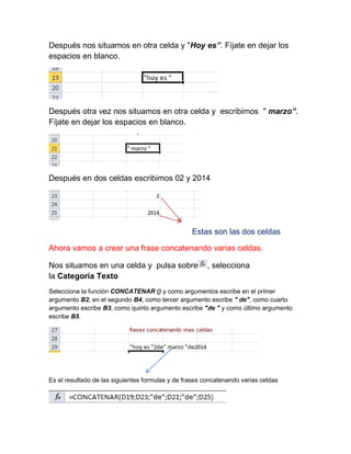 Después nos situamos en otra celda y "Hoy es”. Fíjate en dejar los
espacios en blanco.

Después otra vez nos situamos en otra celda y escribimos " marzo”.
Fíjate en dejar los espacios en blanco.

Después en dos celdas escribimos 02 y 2014

Estas son las dos celdas
Ahora vamos a crear una frase concatenando varias celdas.
Nos situamos en una celda y pulsa sobre
la Categoría Texto

, selecciona

Selecciona la función CONCATENAR () y como argumentos escribe en el primer
argumento B2, en el segundo B4, como tercer argumento escribe " de", como cuarto
argumento escribe B3, como quinto argumento escribe "de " y como último argumento
escribe B5.

Es el resultado de las siguientes formulas y de frases concatenando varias celdas

 