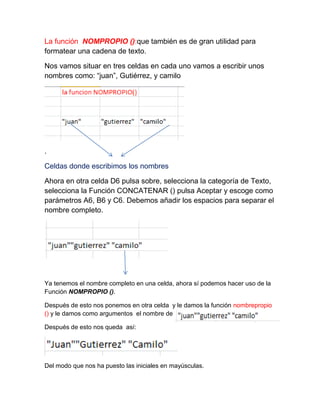 La función NOMPROPIO ():que también es de gran utilidad para
formatear una cadena de texto.
Nos vamos situar en tres celdas en cada uno vamos a escribir unos
nombres como: “juan”, Gutiérrez, y camilo

.
Celdas donde escribimos los nombres
Ahora en otra celda D6 pulsa sobre, selecciona la categoría de Texto,
selecciona la Función CONCATENAR () pulsa Aceptar y escoge como
parámetros A6, B6 y C6. Debemos añadir los espacios para separar el
nombre completo.

Ya tenemos el nombre completo en una celda, ahora sí podemos hacer uso de la
Función NOMPROPIO ().
Después de esto nos ponemos en otra celda y le damos la función nombrepropio
() y le damos como argumentos el nombre de
Después de esto nos queda así:

Del modo que nos ha puesto las iniciales en mayúsculas.

 