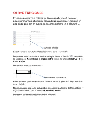 OTRAS FUNCIONES
En este empezamos a colocar en la columna b unos 5 número
enteros (mejor para el ejercicio si son de un solo dígito). Cada uno en
una celda, pero ten en cuenta de ponerlos siempre en la columna B.

Números enteros
En esto vamos a a multiplicar todos los valores de la columna B.:
Después de esto nos situamos en otra celda y le damos la función
, selecciona
la categoría de Matemáticas y trigonometría y elige la función PRODUCTO ().
Pulsa Aceptar.
Del modo que nos da un resultado:

Resultado de la operación
Ahora vamos a pasar el resultado a números romanos. (Por esto mejor números
de un dígito).
Nos situamos en otra celda pulsa sobre, selecciona la categoría de Matemáticas y
trigonometría, selecciona la función NUMERO.ROMANO.
Donde nos dará el resultado en números romanos:

 