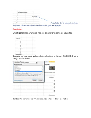 Resultado de la operación donde
nos da en números romanos y esto nos una gran variabilidad
Estadística:
En este pondremos 5 números más que los anteriores como los siguientes:

Después en otra celda pulsa sobre, selecciona la función PROMEDIO de la
categoría Estadísticas.

Donde seleccionamos los 10 valores donde este nos da un promedio:

 